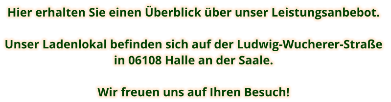 Hier erhalten Sie einen Überblick über unser Leistungsanbebot.  Unser Ladenlokal befinden sich auf der Ludwig-Wucherer-Straße  in 06108 Halle an der Saale.  Wir freuen uns auf Ihren Besuch!