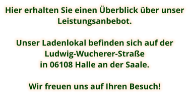 Hier erhalten Sie einen Überblick über unser Leistungsanbebot.  Unser Ladenlokal befinden sich auf der  Ludwig-Wucherer-Straße  in 06108 Halle an der Saale.  Wir freuen uns auf Ihren Besuch!